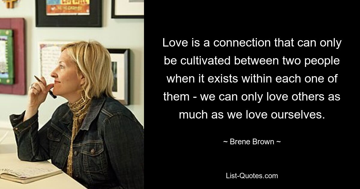 Love is a connection that can only be cultivated between two people when it exists within each one of them - we can only love others as much as we love ourselves. — © Brene Brown