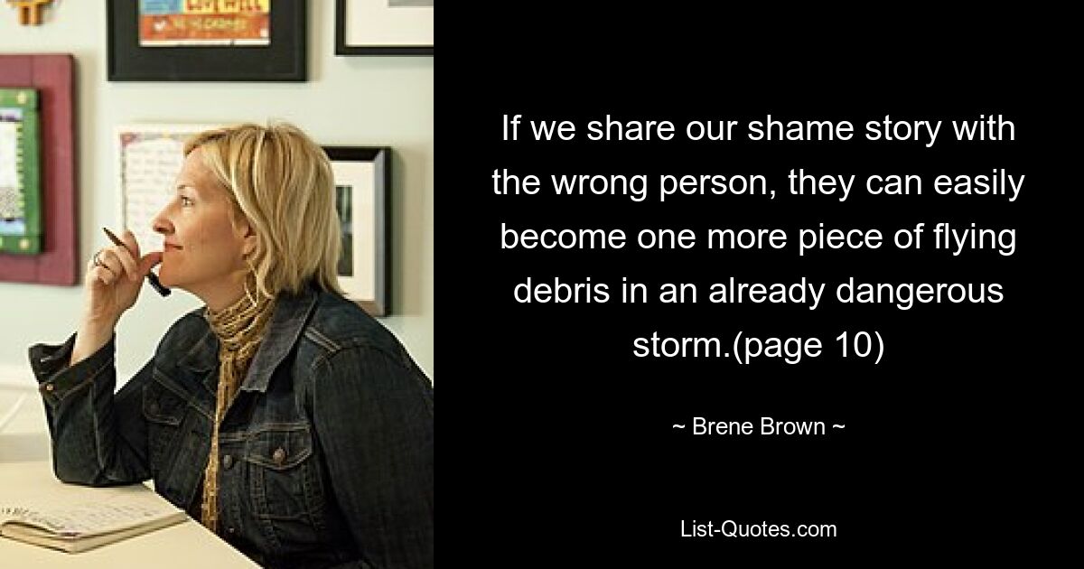 If we share our shame story with the wrong person, they can easily become one more piece of flying debris in an already dangerous storm.(page 10) — © Brene Brown