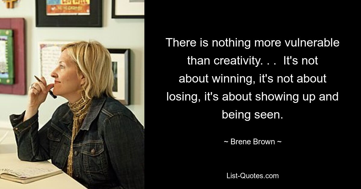 There is nothing more vulnerable than creativity. . .  It's not about winning, it's not about losing, it's about showing up and being seen. — © Brene Brown