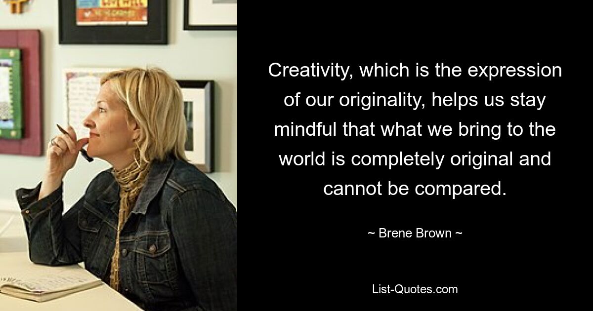 Creativity, which is the expression of our originality, helps us stay mindful that what we bring to the world is completely original and cannot be compared. — © Brene Brown