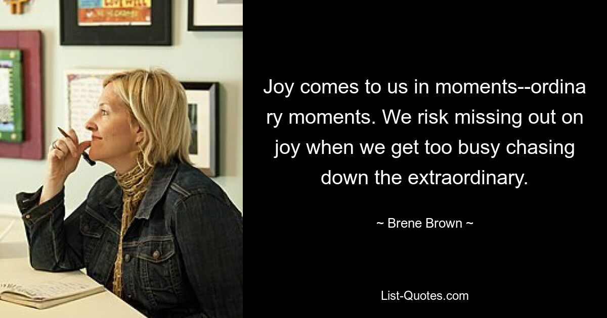 Joy comes to us in moments--ordina ry moments. We risk missing out on joy when we get too busy chasing down the extraordinary. — © Brene Brown