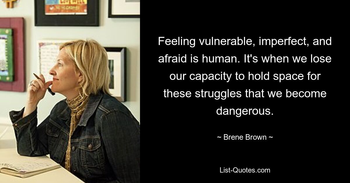 Feeling vulnerable, imperfect, and afraid is human. It's when we lose our capacity to hold space for these struggles that we become dangerous. — © Brene Brown