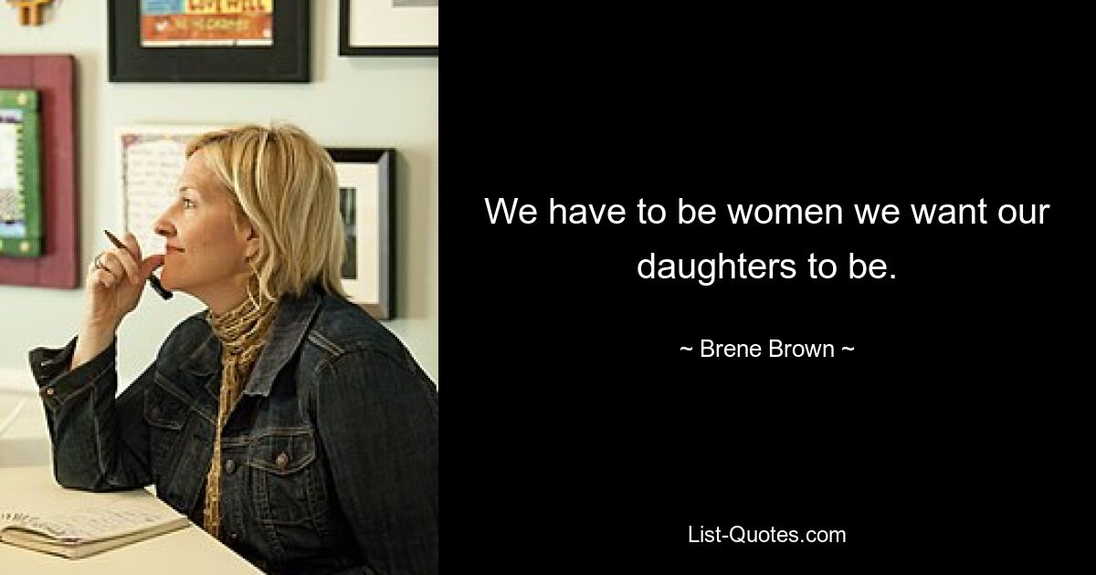 We have to be women we want our daughters to be. — © Brene Brown