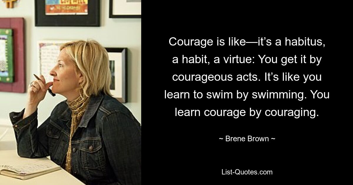 Courage is like—it’s a habitus, a habit, a virtue: You get it by courageous acts. It’s like you learn to swim by swimming. You learn courage by couraging. — © Brene Brown