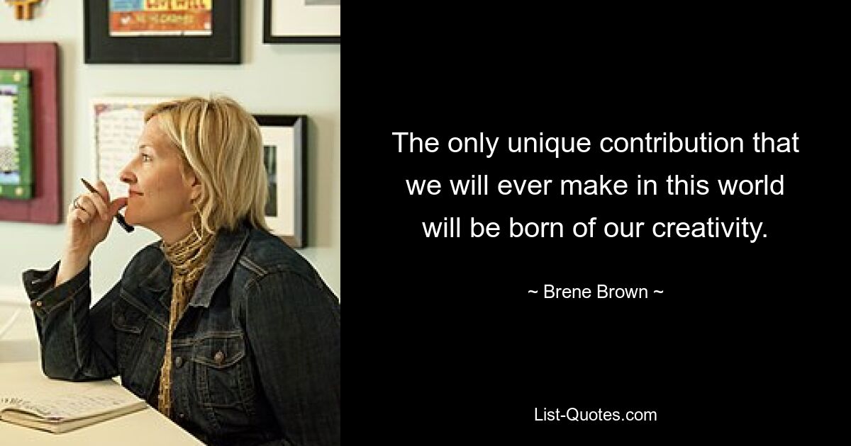 The only unique contribution that we will ever make in this world will be born of our creativity. — © Brene Brown