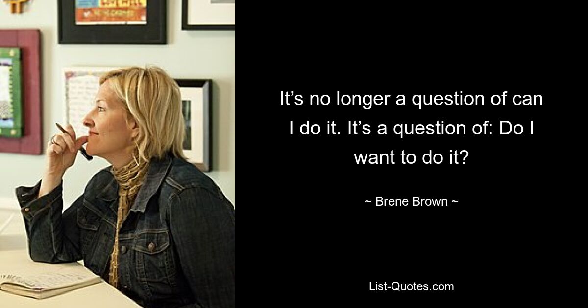 It’s no longer a question of can I do it. It’s a question of: Do I want to do it? — © Brene Brown