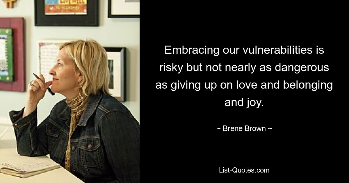 Embracing our vulnerabilities is risky but not nearly as dangerous as giving up on love and belonging and joy. — © Brene Brown