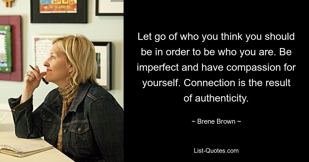 Let go of who you think you should be in order to be who you are. Be imperfect and have compassion for yourself. Connection is the result of authenticity. — © Brene Brown