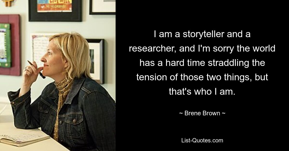 I am a storyteller and a researcher, and I'm sorry the world has a hard time straddling the tension of those two things, but that's who I am. — © Brene Brown