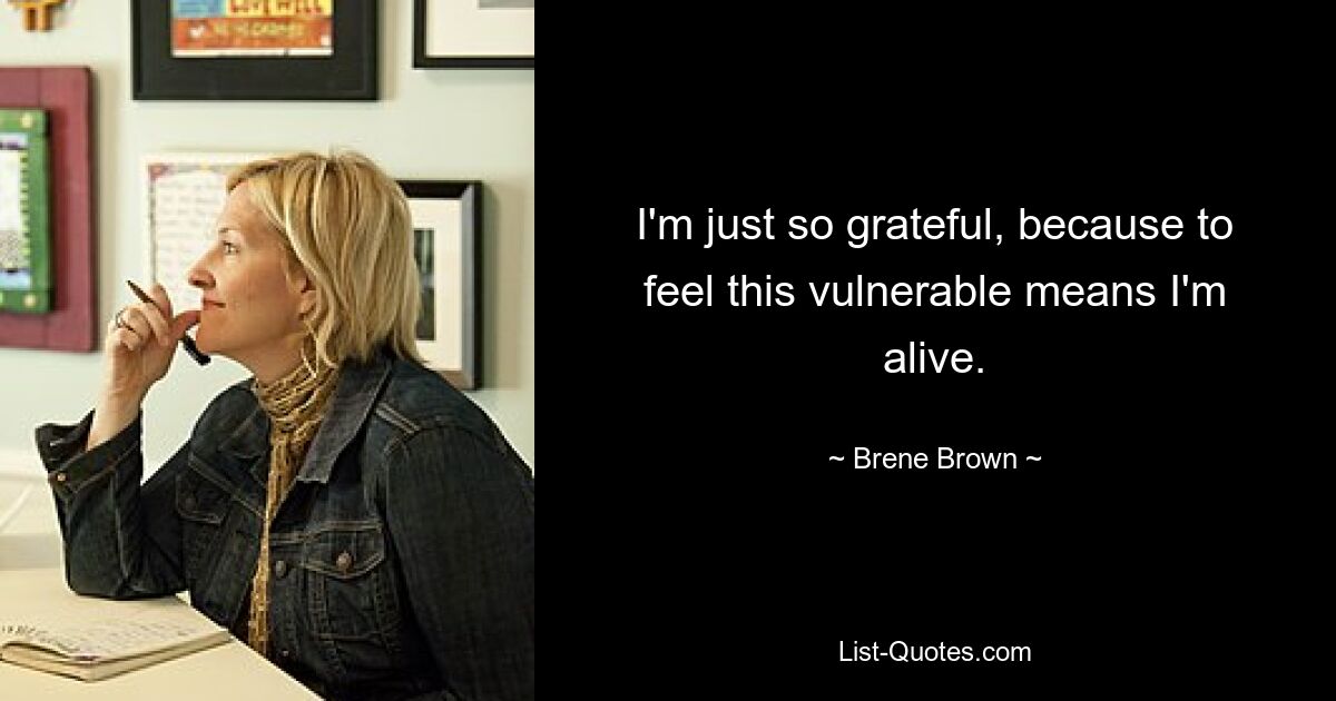 I'm just so grateful, because to feel this vulnerable means I'm alive. — © Brene Brown