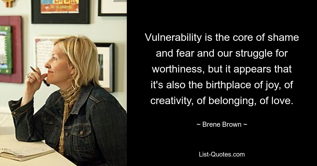 Vulnerability is the core of shame and fear and our struggle for worthiness, but it appears that it's also the birthplace of joy, of creativity, of belonging, of love. — © Brene Brown