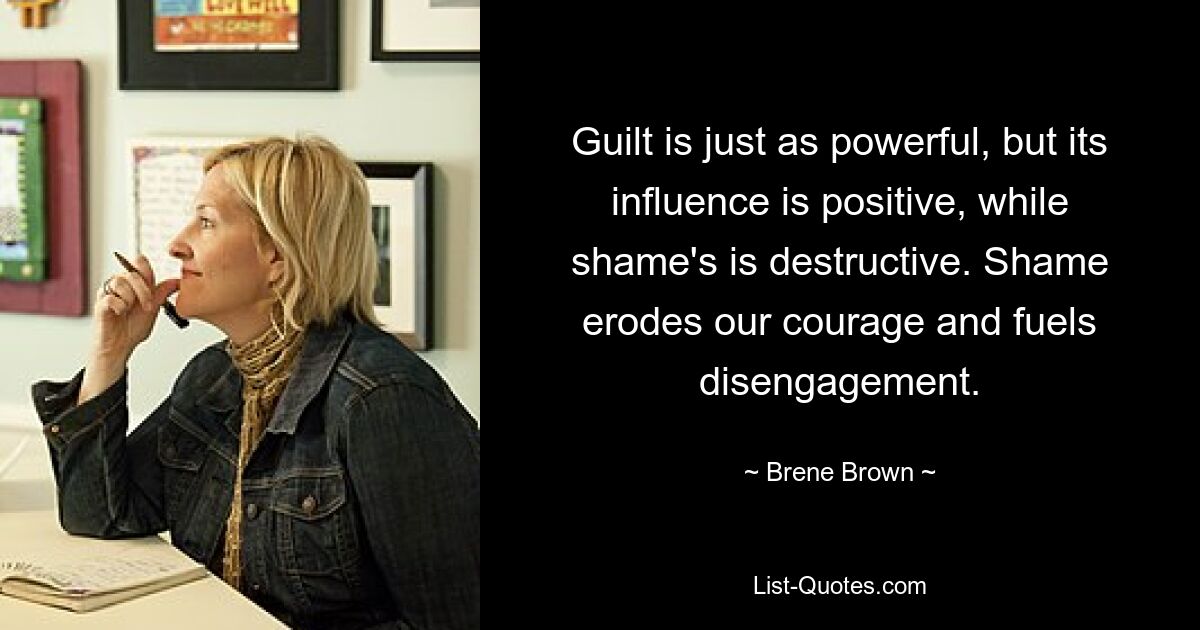 Guilt is just as powerful, but its influence is positive, while shame's is destructive. Shame erodes our courage and fuels disengagement. — © Brene Brown