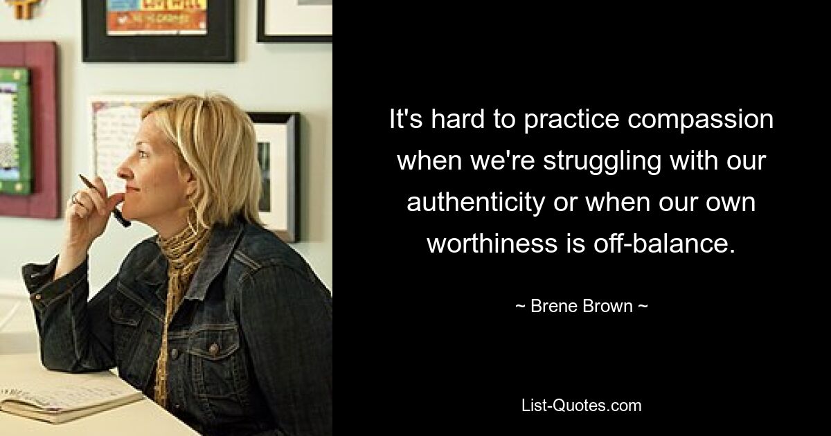 It's hard to practice compassion when we're struggling with our authenticity or when our own worthiness is off-balance. — © Brene Brown