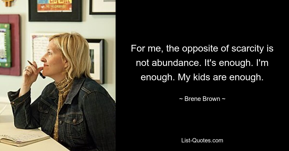 For me, the opposite of scarcity is not abundance. It's enough. I'm enough. My kids are enough. — © Brene Brown