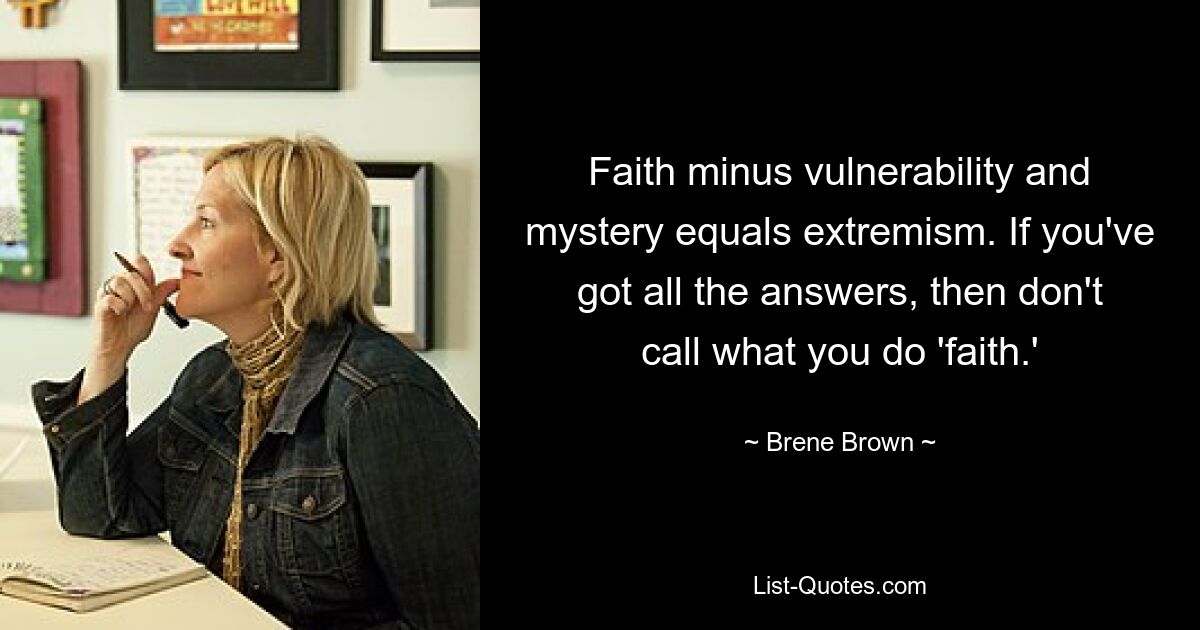 Faith minus vulnerability and mystery equals extremism. If you've got all the answers, then don't call what you do 'faith.' — © Brene Brown