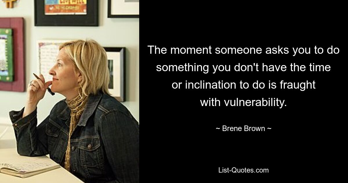 The moment someone asks you to do something you don't have the time or inclination to do is fraught with vulnerability. — © Brene Brown