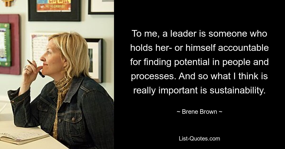 To me, a leader is someone who holds her- or himself accountable for finding potential in people and processes. And so what I think is really important is sustainability. — © Brene Brown