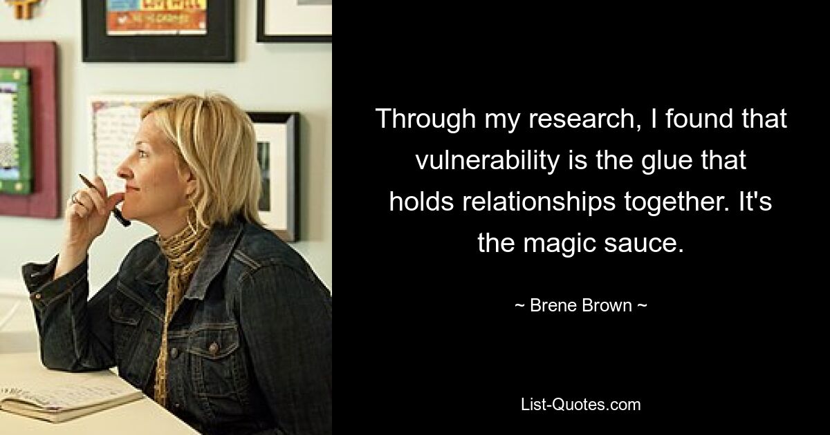 Through my research, I found that vulnerability is the glue that holds relationships together. It's the magic sauce. — © Brene Brown