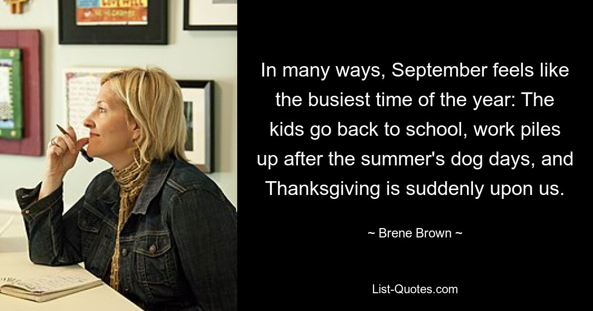 In many ways, September feels like the busiest time of the year: The kids go back to school, work piles up after the summer's dog days, and Thanksgiving is suddenly upon us. — © Brene Brown