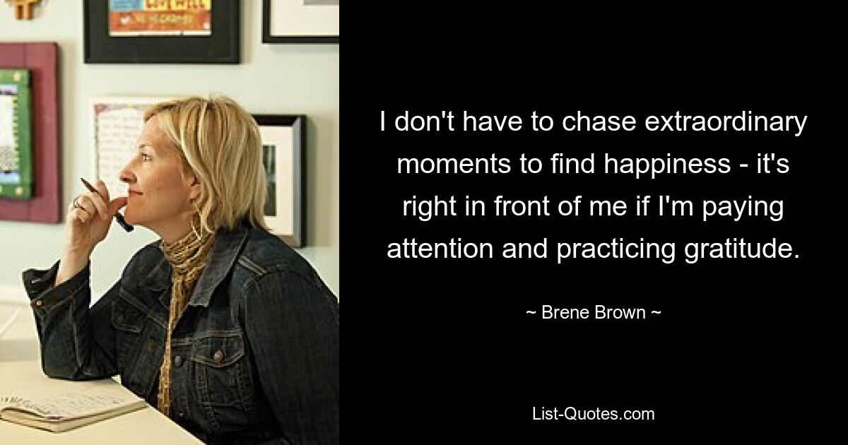 I don't have to chase extraordinary moments to find happiness - it's right in front of me if I'm paying attention and practicing gratitude. — © Brene Brown