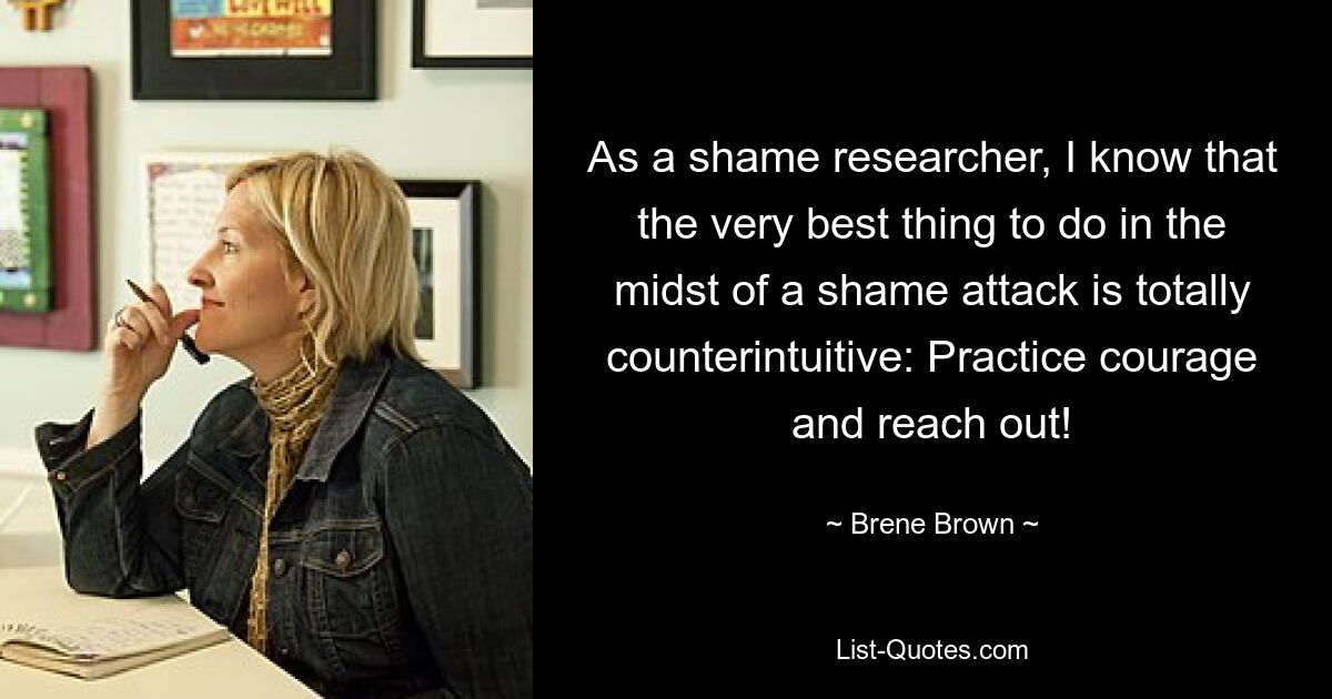 As a shame researcher, I know that the very best thing to do in the midst of a shame attack is totally counterintuitive: Practice courage and reach out! — © Brene Brown