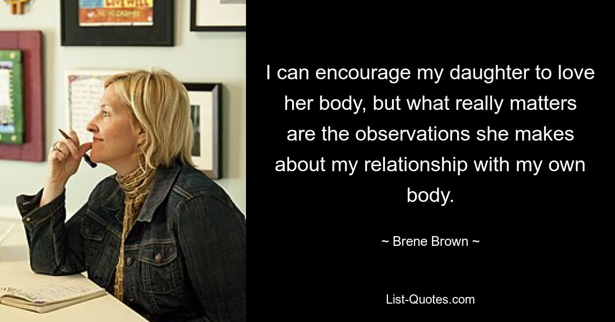 I can encourage my daughter to love her body, but what really matters are the observations she makes about my relationship with my own body. — © Brene Brown