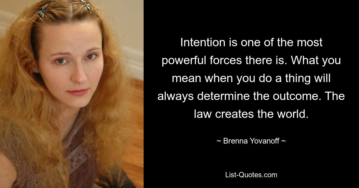 Intention is one of the most powerful forces there is. What you mean when you do a thing will always determine the outcome. The law creates the world. — © Brenna Yovanoff