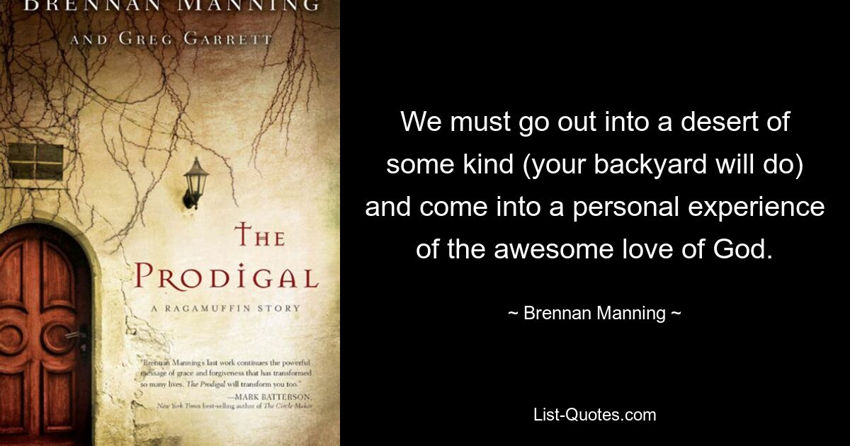 We must go out into a desert of some kind (your backyard will do) and come into a personal experience of the awesome love of God. — © Brennan Manning