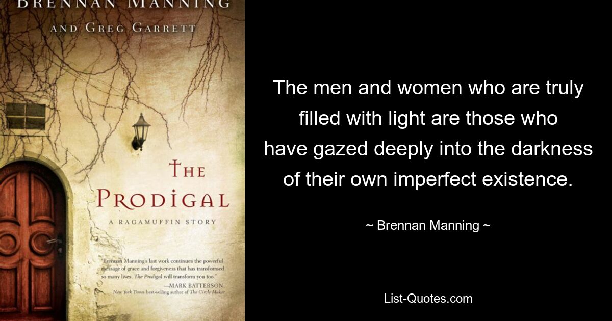 The men and women who are truly filled with light are those who have gazed deeply into the darkness of their own imperfect existence. — © Brennan Manning