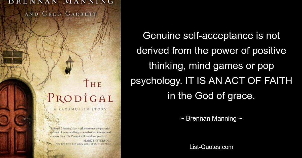 Genuine self-acceptance is not derived from the power of positive thinking, mind games or pop psychology. IT IS AN ACT OF FAITH in the God of grace. — © Brennan Manning