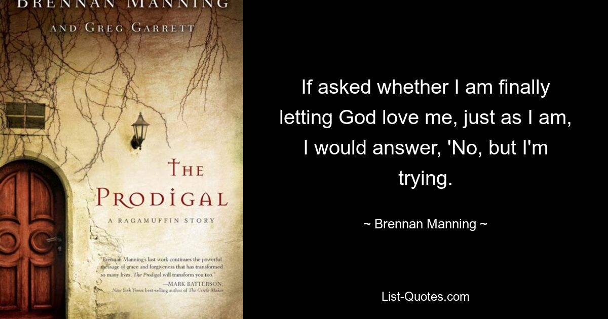 If asked whether I am finally letting God love me, just as I am, I would answer, 'No, but I'm trying. — © Brennan Manning