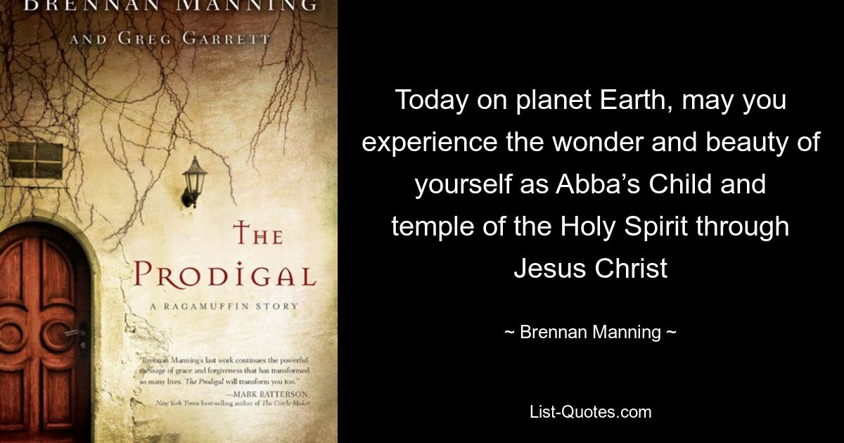 Today on planet Earth, may you experience the wonder and beauty of yourself as Abba’s Child and temple of the Holy Spirit through Jesus Christ — © Brennan Manning