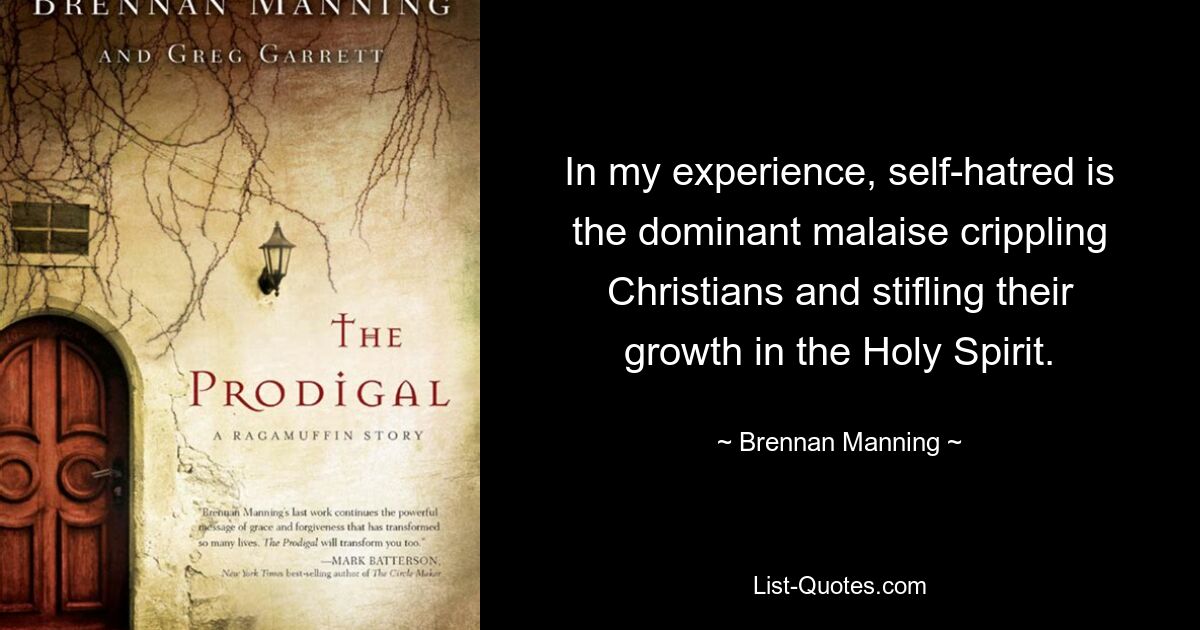 In my experience, self-hatred is the dominant malaise crippling Christians and stifling their growth in the Holy Spirit. — © Brennan Manning