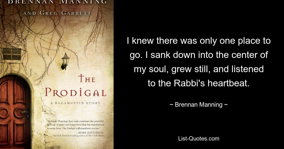 I knew there was only one place to go. I sank down into the center of my soul, grew still, and listened to the Rabbi's heartbeat. — © Brennan Manning