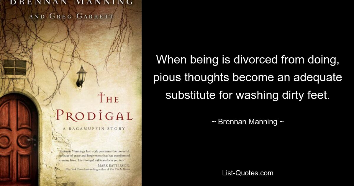 When being is divorced from doing, pious thoughts become an adequate substitute for washing dirty feet. — © Brennan Manning