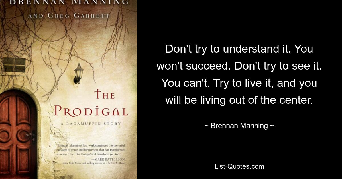 Don't try to understand it. You won't succeed. Don't try to see it. You can't. Try to live it, and you will be living out of the center. — © Brennan Manning