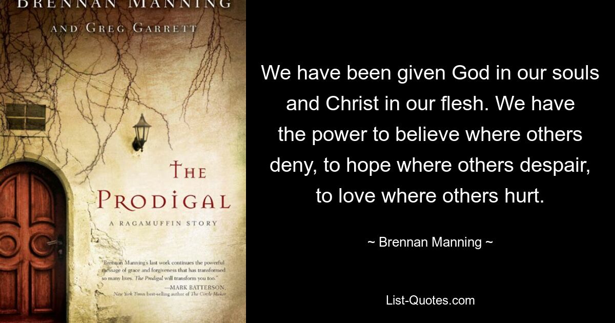 We have been given God in our souls and Christ in our flesh. We have the power to believe where others deny, to hope where others despair, to love where others hurt. — © Brennan Manning