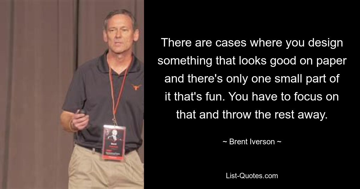 There are cases where you design something that looks good on paper and there's only one small part of it that's fun. You have to focus on that and throw the rest away. — © Brent Iverson