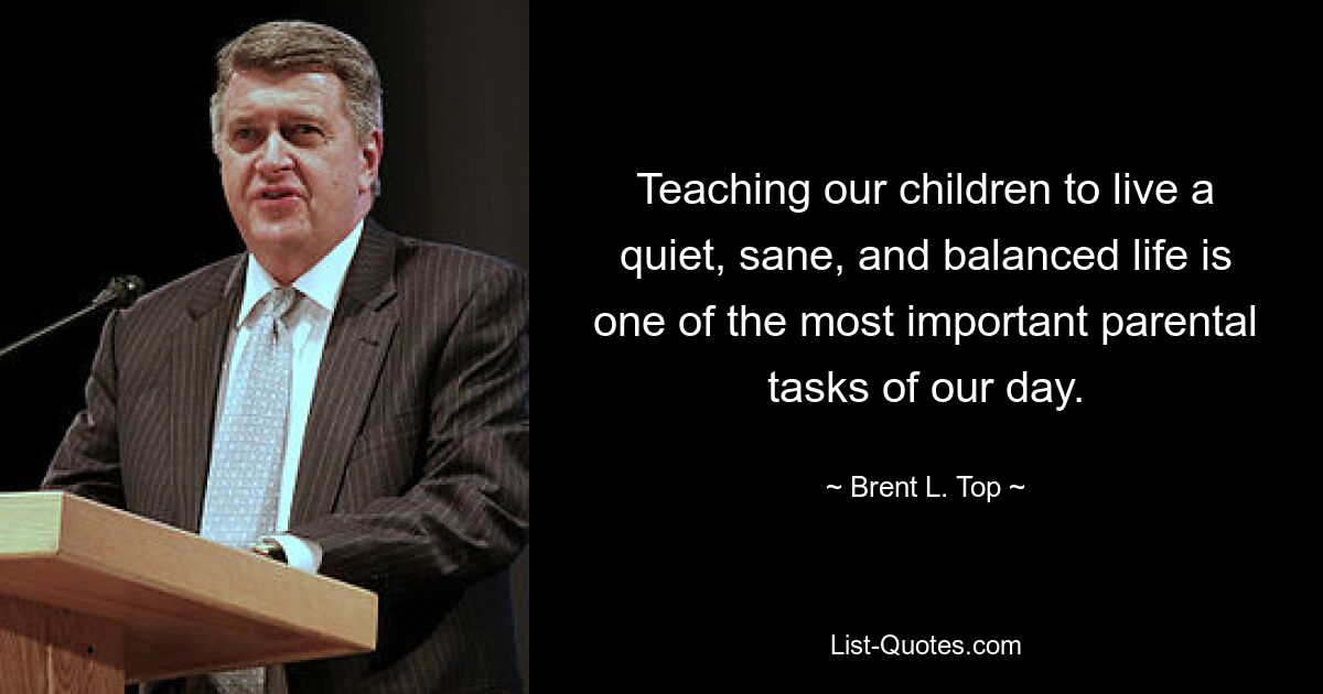 Teaching our children to live a quiet, sane, and balanced life is one of the most important parental tasks of our day. — © Brent L. Top