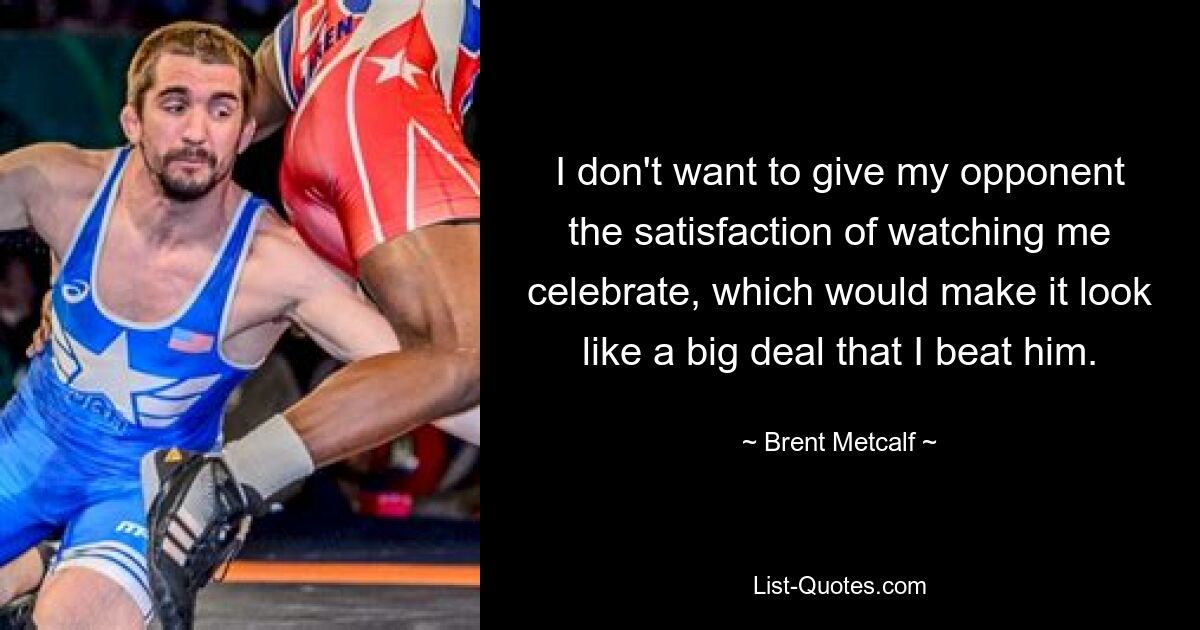 I don't want to give my opponent the satisfaction of watching me celebrate, which would make it look like a big deal that I beat him. — © Brent Metcalf