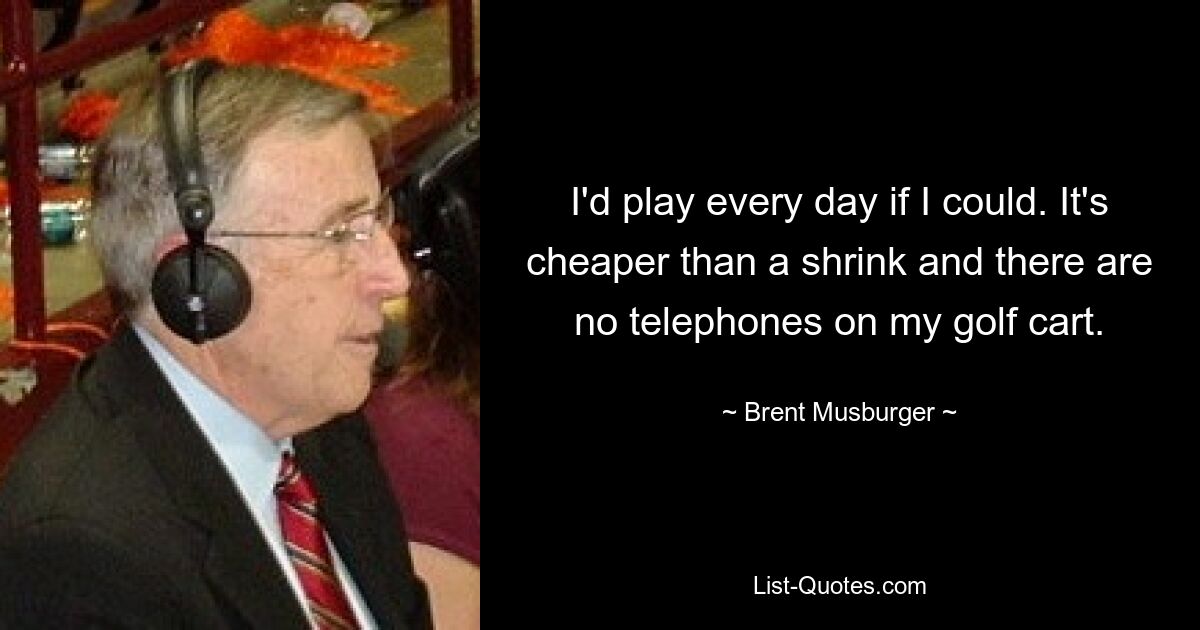 I'd play every day if I could. It's cheaper than a shrink and there are no telephones on my golf cart. — © Brent Musburger