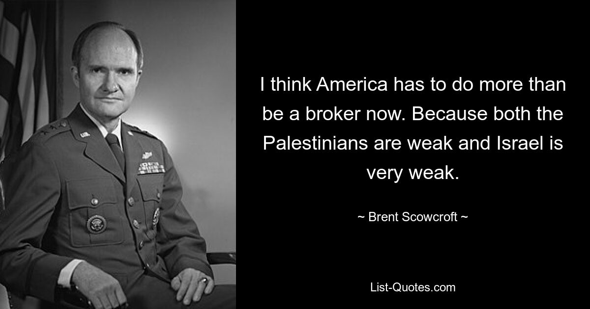 I think America has to do more than be a broker now. Because both the Palestinians are weak and Israel is very weak. — © Brent Scowcroft