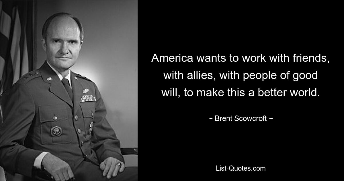 America wants to work with friends, with allies, with people of good will, to make this a better world. — © Brent Scowcroft