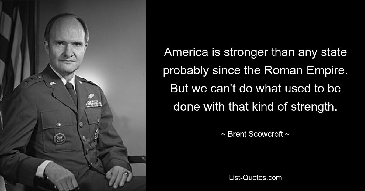 America is stronger than any state probably since the Roman Empire. But we can't do what used to be done with that kind of strength. — © Brent Scowcroft