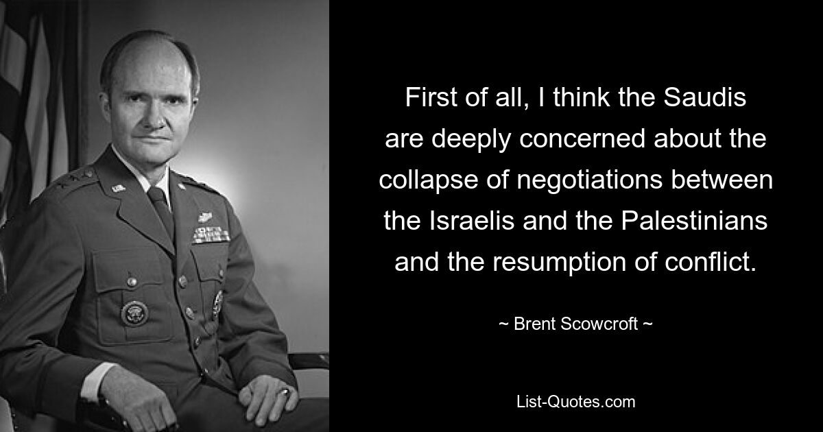 First of all, I think the Saudis are deeply concerned about the collapse of negotiations between the Israelis and the Palestinians and the resumption of conflict. — © Brent Scowcroft