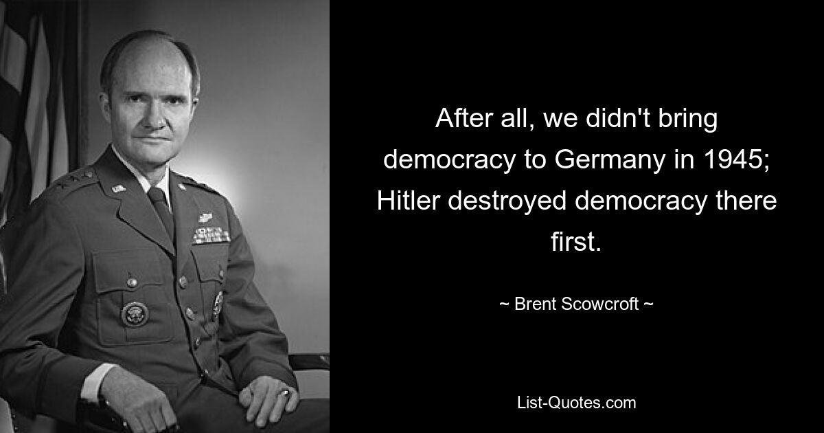 After all, we didn't bring democracy to Germany in 1945; Hitler destroyed democracy there first. — © Brent Scowcroft