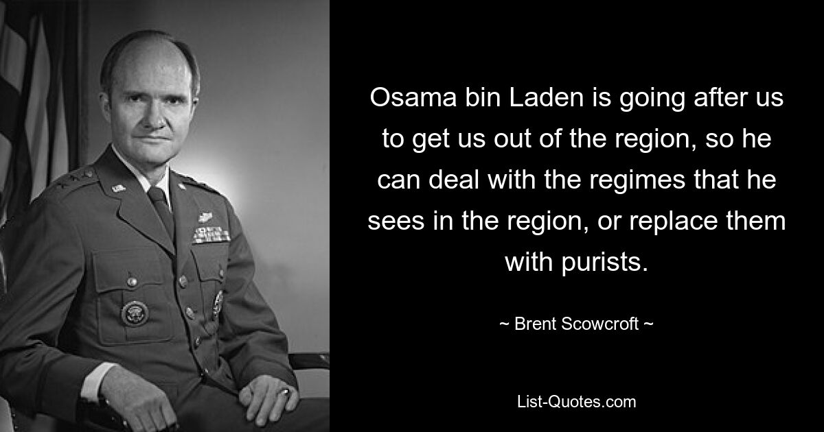 Osama bin Laden is going after us to get us out of the region, so he can deal with the regimes that he sees in the region, or replace them with purists. — © Brent Scowcroft