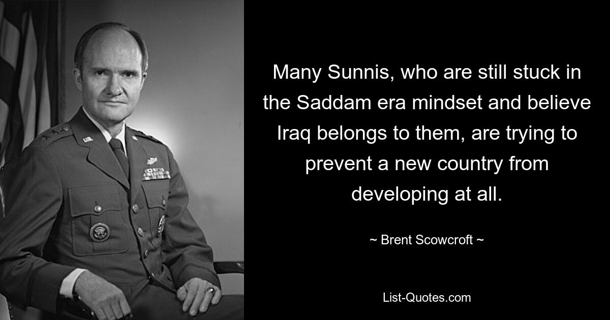 Many Sunnis, who are still stuck in the Saddam era mindset and believe Iraq belongs to them, are trying to prevent a new country from developing at all. — © Brent Scowcroft