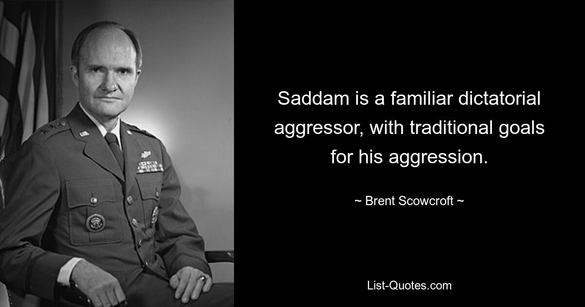 Saddam is a familiar dictatorial aggressor, with traditional goals for his aggression. — © Brent Scowcroft