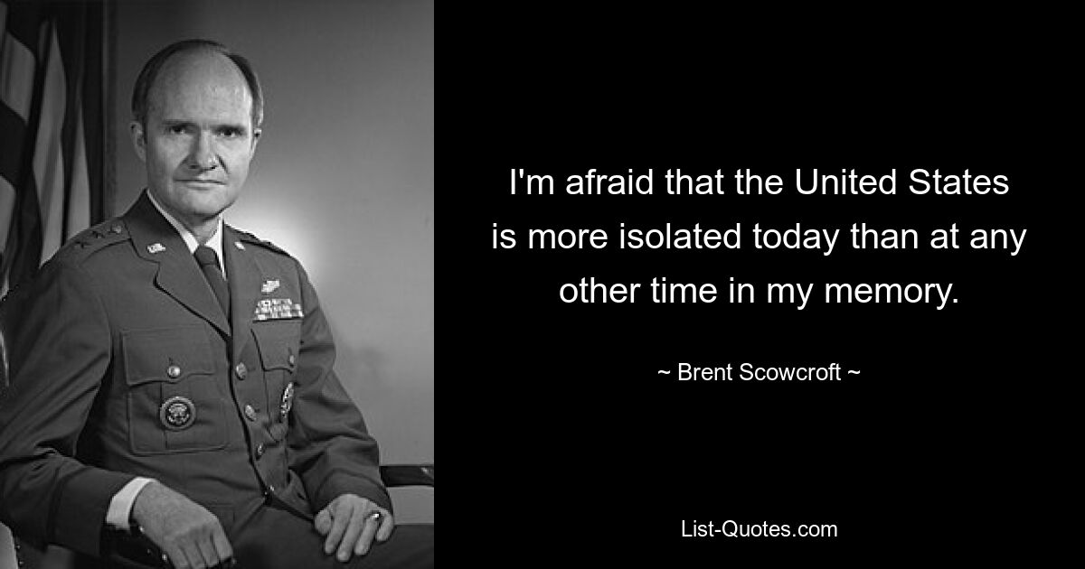 I'm afraid that the United States is more isolated today than at any other time in my memory. — © Brent Scowcroft